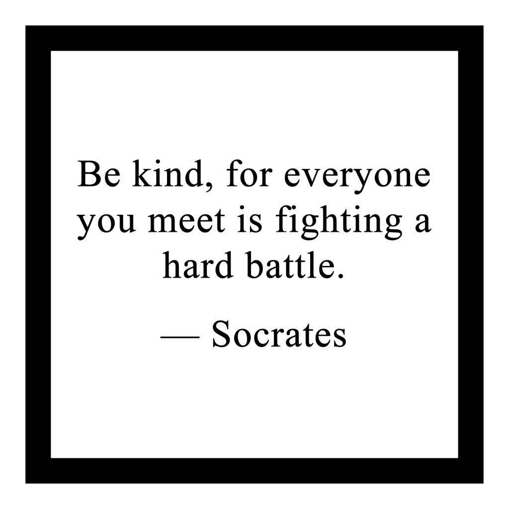 Be kind, for everyone you meet is fighting a hard battle. ― Socrates