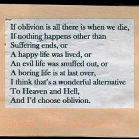 If oblivion is all there is when we die,
If nothing happens other than
Suffering ends, or
A happy life was lived, or
An evil life was snuffed out, or
A boring life is at last over,
I think that's a wonderful alternative
To Heaven and Hell,
And I'd choose oblivion.